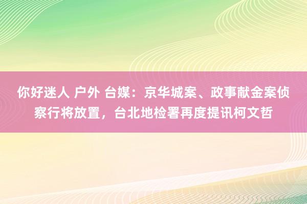 你好迷人 户外 台媒：京华城案、政事献金案侦察行将放置，台北地检署再度提讯柯文哲