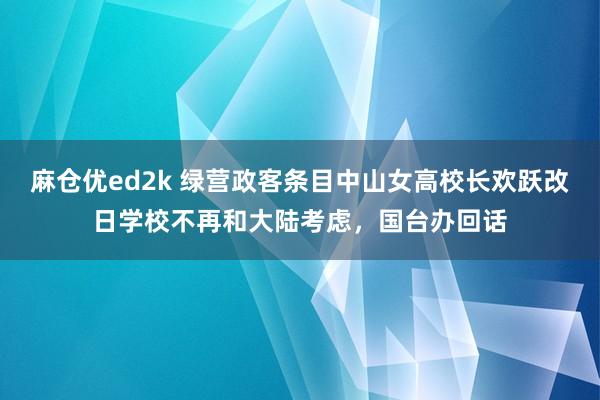 麻仓优ed2k 绿营政客条目中山女高校长欢跃改日学校不再和大陆考虑，国台办回话