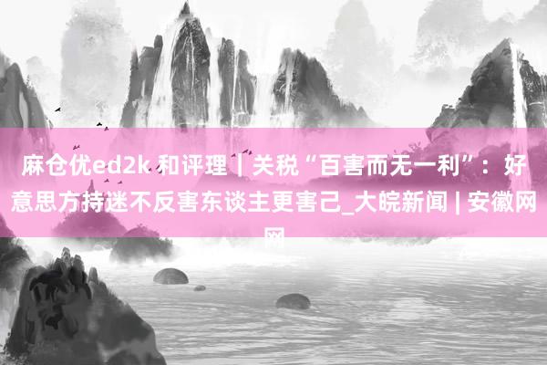 麻仓优ed2k 和评理｜关税“百害而无一利”：好意思方持迷不反害东谈主更害己_大皖新闻 | 安徽网