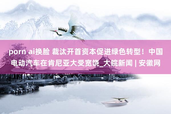porn ai换脸 裁汰开首资本促进绿色转型！中国电动汽车在肯尼亚大受宽饶_大皖新闻 | 安徽网
