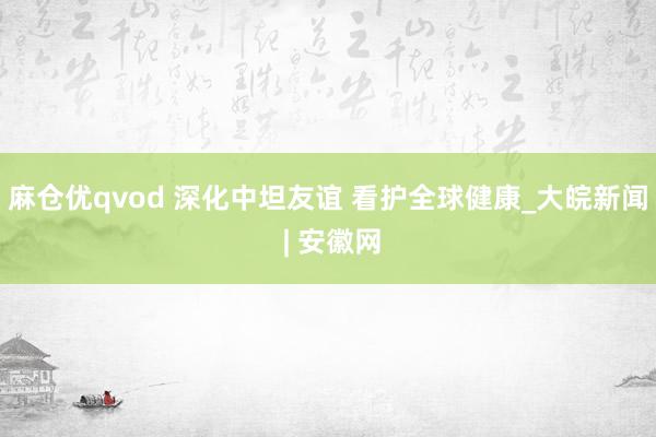麻仓优qvod 深化中坦友谊 看护全球健康_大皖新闻 | 安徽网