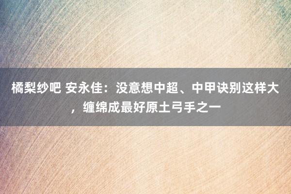橘梨纱吧 安永佳：没意想中超、中甲诀别这样大，缠绵成最好原土弓手之一