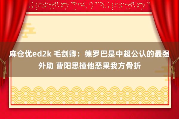 麻仓优ed2k 毛剑卿：德罗巴是中超公认的最强外助 曹阳思撞他恶果我方骨折
