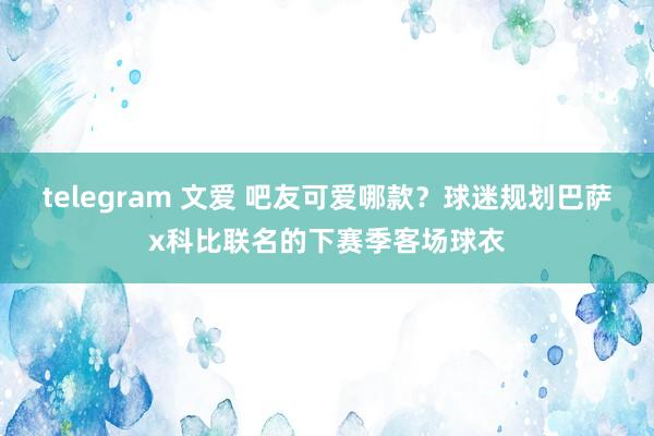 telegram 文爱 吧友可爱哪款？球迷规划巴萨x科比联名的下赛季客场球衣