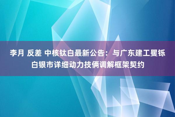 李月 反差 中核钛白最新公告：与广东建工矍铄白银市详细动力技俩调解框架契约