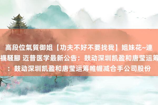 高段位氣質御姐【功夫不好不要找我】姐妹花~連體絲襪~大奶晃動~絲襪騷腳 迈普医学最新公告:鼓动深圳凯盈和唐莹运筹帷幄减合手公司股份