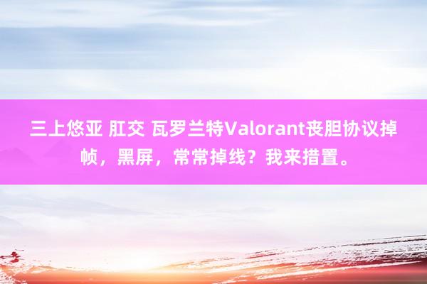 三上悠亚 肛交 瓦罗兰特Valorant丧胆协议掉帧，黑屏，常常掉线？我来措置。