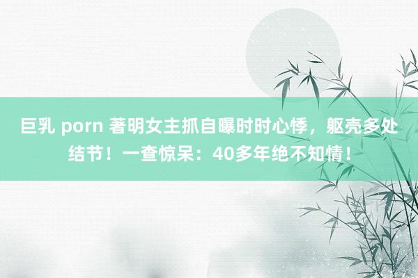 巨乳 porn 著明女主抓自曝时时心悸，躯壳多处结节！一查惊呆：40多年绝不知情！