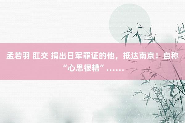 孟若羽 肛交 捐出日军罪证的他，抵达南京！自称“心思很糟”……