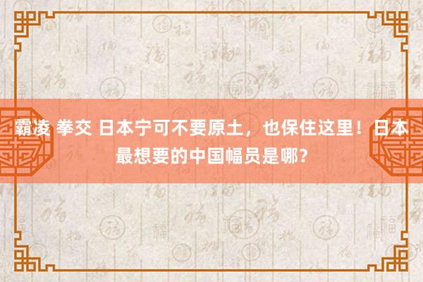 霸凌 拳交 日本宁可不要原土，也保住这里！日本最想要的中国幅员是哪？
