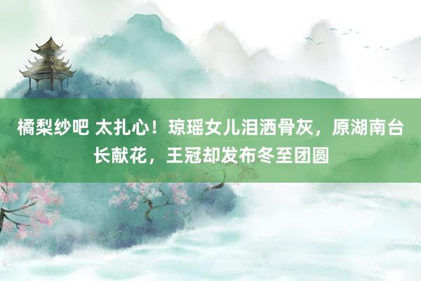 橘梨纱吧 太扎心！琼瑶女儿泪洒骨灰，原湖南台长献花，王冠却发布冬至团圆