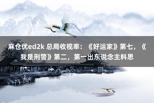 麻仓优ed2k 总局收视率：《好运家》第七，《我是刑警》第二，第一出东说念主料思
