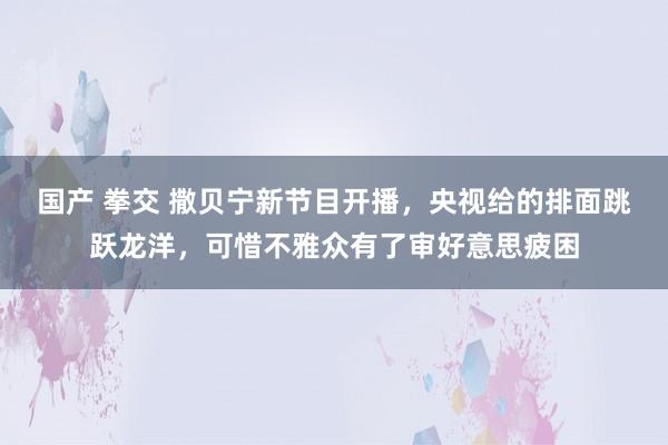 国产 拳交 撒贝宁新节目开播，央视给的排面跳跃龙洋，可惜不雅众有了审好意思疲困