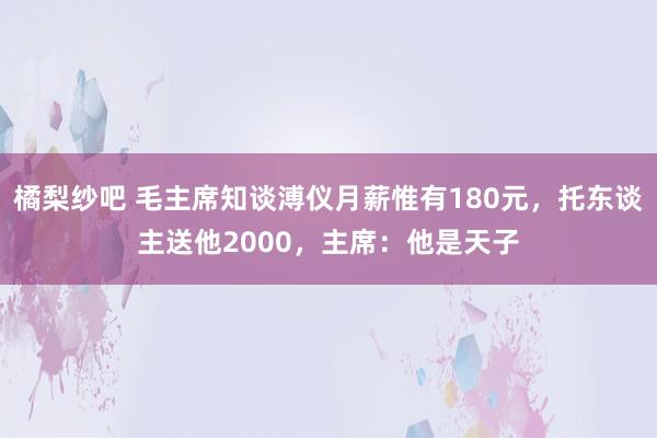 橘梨纱吧 毛主席知谈溥仪月薪惟有180元，托东谈主送他2000，主席：他是天子