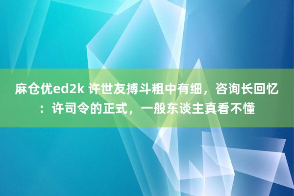 麻仓优ed2k 许世友搏斗粗中有细，咨询长回忆：许司令的正式，一般东谈主真看不懂