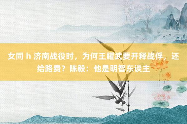 女同 h 济南战役时，为何王耀武要开释战俘，还给路费？陈毅：他是明智东谈主