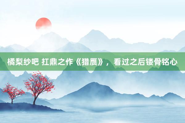 橘梨纱吧 扛鼎之作《猎赝》，看过之后镂骨铭心