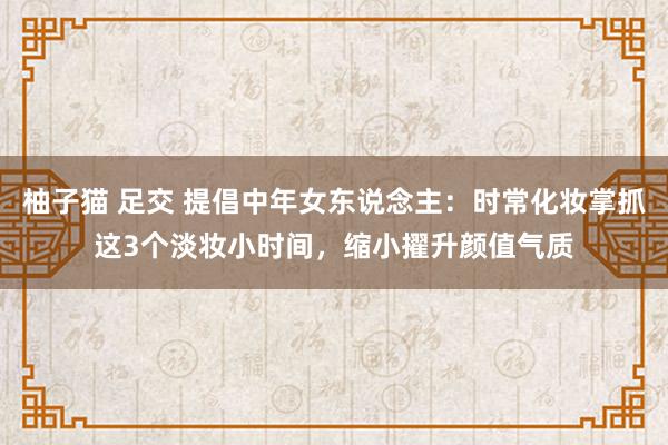 柚子猫 足交 提倡中年女东说念主：时常化妆掌抓这3个淡妆小时间，缩小擢升颜值气质