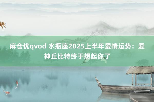 麻仓优qvod 水瓶座2025上半年爱情运势：爱神丘比特终于想起你了