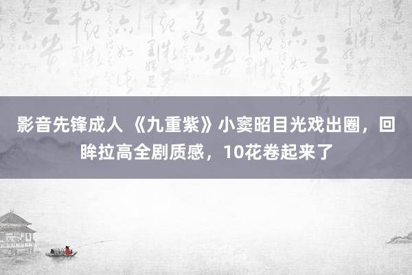 影音先锋成人 《九重紫》小窦昭目光戏出圈，回眸拉高全剧质感，10花卷起来了