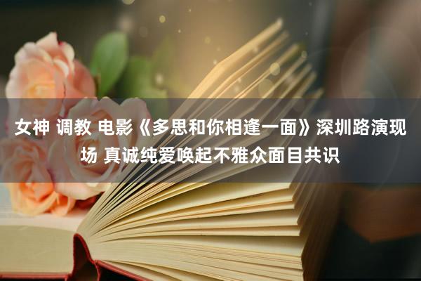 女神 调教 电影《多思和你相逢一面》深圳路演现场 真诚纯爱唤起不雅众面目共识