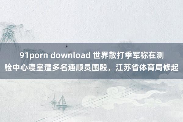 91porn download 世界散打季军称在测验中心寝室遭多名通顺员围殴，江苏省体育局修起