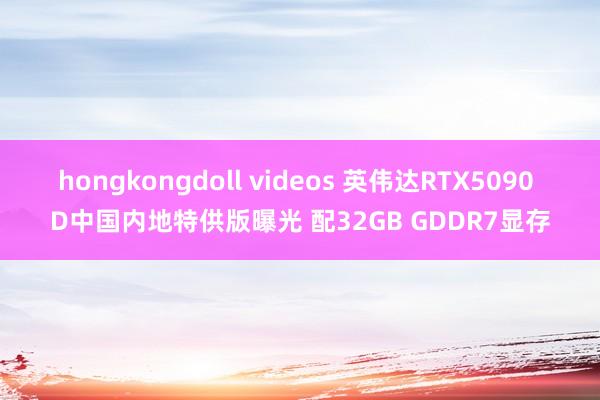 hongkongdoll videos 英伟达RTX5090 D中国内地特供版曝光 配32GB GDDR7显存