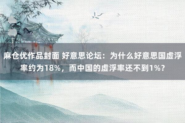 麻仓优作品封面 好意思论坛：为什么好意思国虚浮率约为18%，而中国的虚浮率还不到1%？