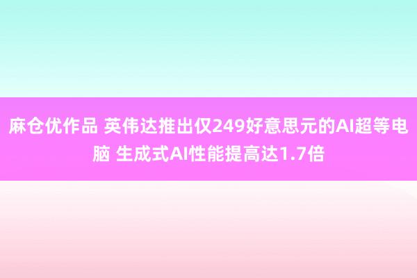 麻仓优作品 英伟达推出仅249好意思元的AI超等电脑 生成式AI性能提高达1.7倍