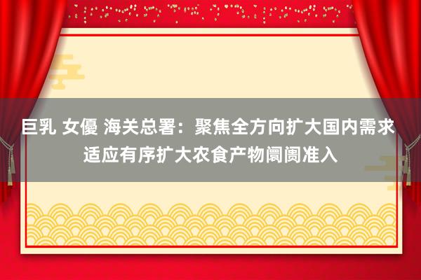 巨乳 女優 海关总署：聚焦全方向扩大国内需求 适应有序扩大农食产物阛阓准入