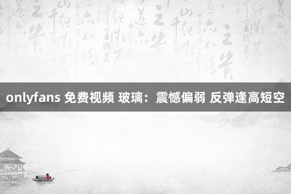 onlyfans 免费视频 玻璃：震憾偏弱 反弹逢高短空