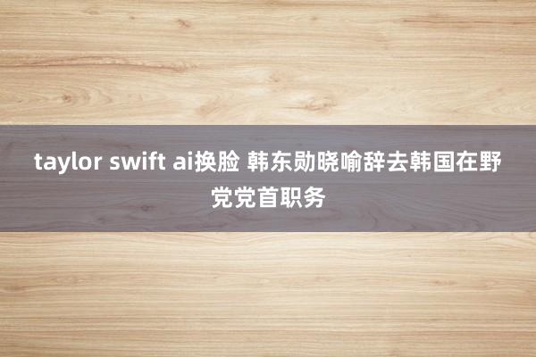taylor swift ai换脸 韩东勋晓喻辞去韩国在野党党首职务