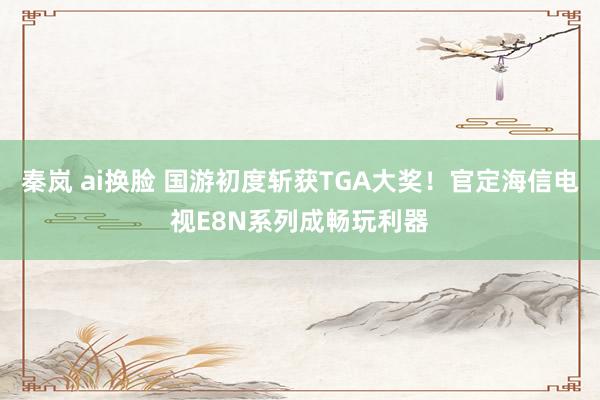 秦岚 ai换脸 国游初度斩获TGA大奖！官定海信电视E8N系列成畅玩利器