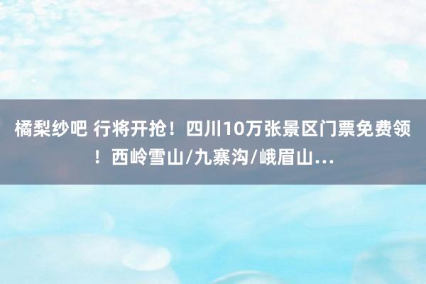 橘梨纱吧 行将开抢！四川10万张景区门票免费领！西岭雪山/九寨沟/峨眉山…