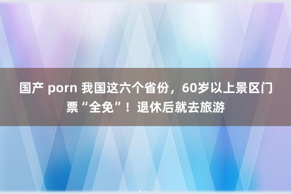 国产 porn 我国这六个省份，60岁以上景区门票“全免”！退休后就去旅游