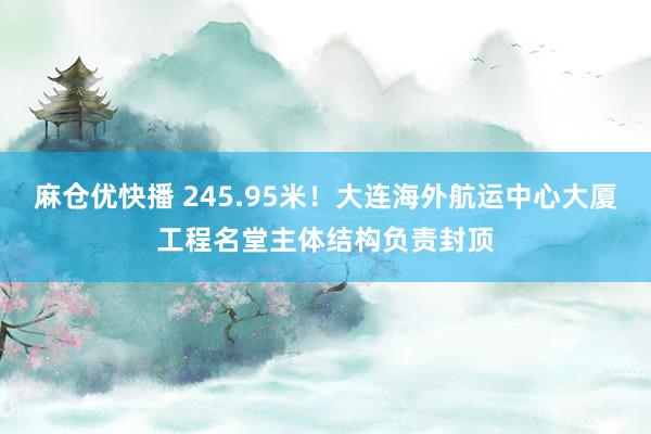麻仓优快播 245.95米！大连海外航运中心大厦工程名堂主体结构负责封顶