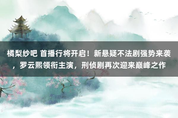 橘梨纱吧 首播行将开启！新悬疑不法剧强势来袭，罗云熙领衔主演，刑侦剧再次迎来巅峰之作