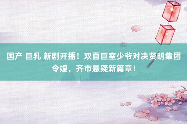国产 巨乳 新剧开播！双面巨室少爷对决贤明集团令嫒，齐市悬疑新篇章！