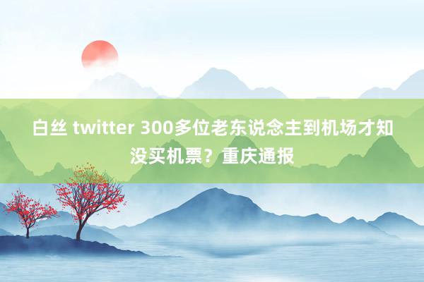 白丝 twitter 300多位老东说念主到机场才知没买机票？重庆通报
