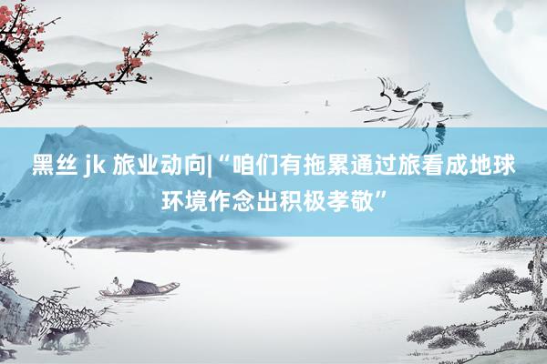 黑丝 jk 旅业动向|“咱们有拖累通过旅看成地球环境作念出积极孝敬”