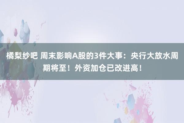橘梨纱吧 周末影响A股的3件大事：央行大放水周期将至！外资加仓已改进高！