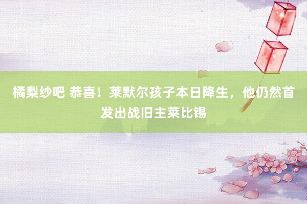 橘梨纱吧 恭喜！莱默尔孩子本日降生，他仍然首发出战旧主莱比锡