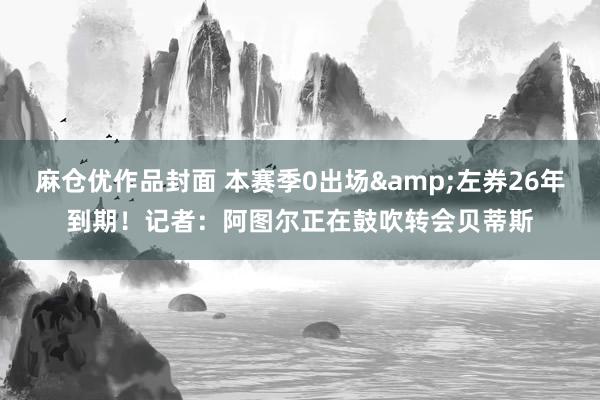 麻仓优作品封面 本赛季0出场&左券26年到期！记者：阿图尔正在鼓吹转会贝蒂斯