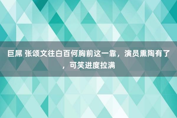 巨屌 张颂文往白百何胸前这一靠，演员熏陶有了，可笑进度拉满