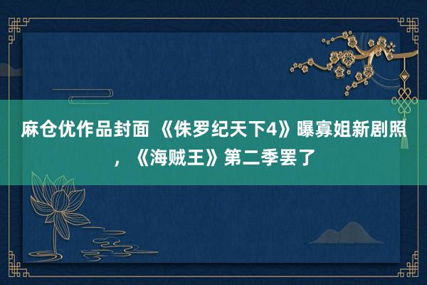 麻仓优作品封面 《侏罗纪天下4》曝寡姐新剧照，《海贼王》第二季罢了
