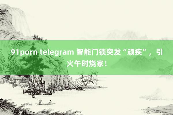 91porn telegram 智能门锁突发“顽疾”，引火午时烧家！