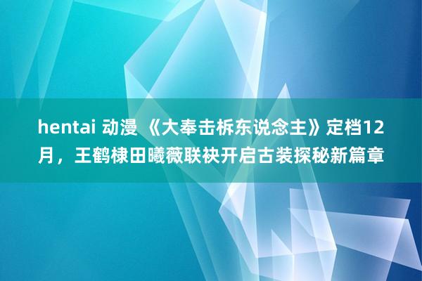 hentai 动漫 《大奉击柝东说念主》定档12月，王鹤棣田曦薇联袂开启古装探秘新篇章