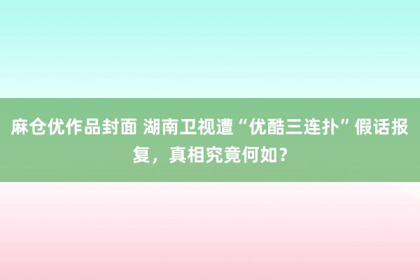 麻仓优作品封面 湖南卫视遭“优酷三连扑”假话报复，真相究竟何如？