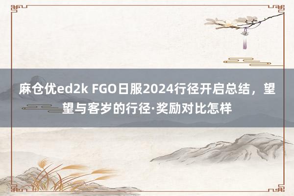 麻仓优ed2k FGO日服2024行径开启总结，望望与客岁的行径·奖励对比怎样