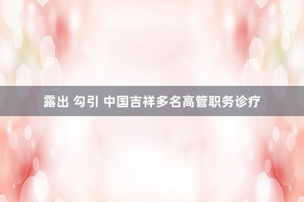 露出 勾引 中国吉祥多名高管职务诊疗